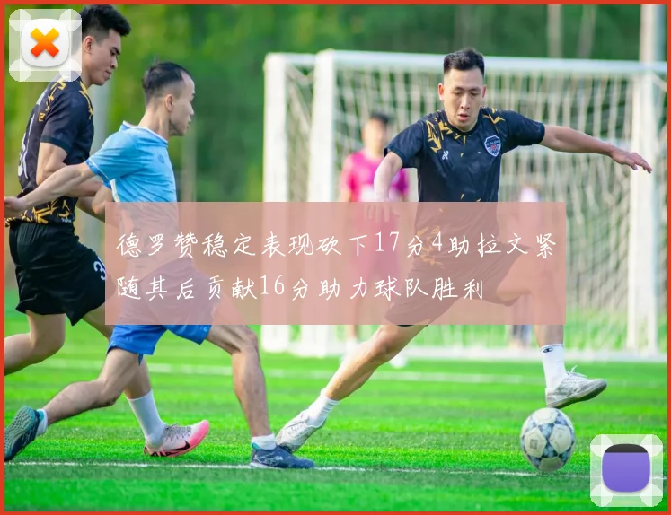 德罗赞稳定表现砍下17分4助拉文紧随其后贡献16分助力球队胜利