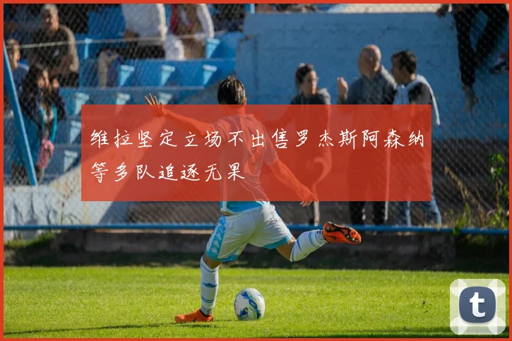 维拉坚定立场不出售罗杰斯阿森纳等多队追逐无果