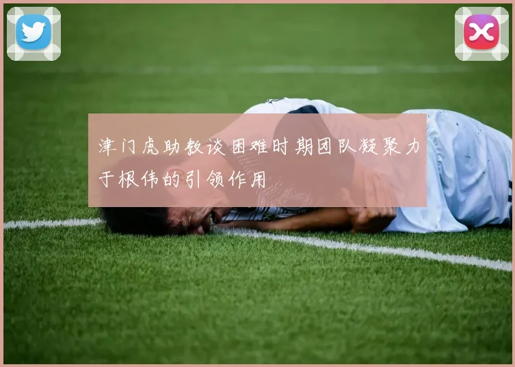 津门虎助教谈困难时期团队凝聚力于根伟的引领作用