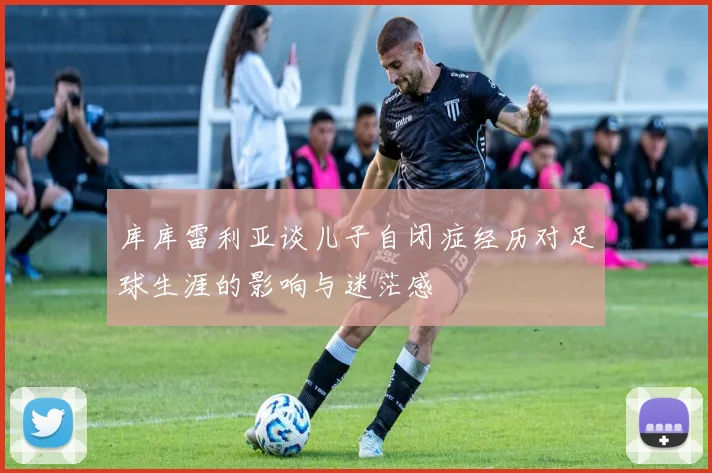 库库雷利亚谈儿子自闭症经历对足球生涯的影响与迷茫感