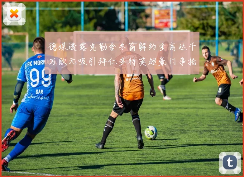德媒透露克勒舍冬窗解约金高达千万欧元吸引拜仁多特英超豪门争抢