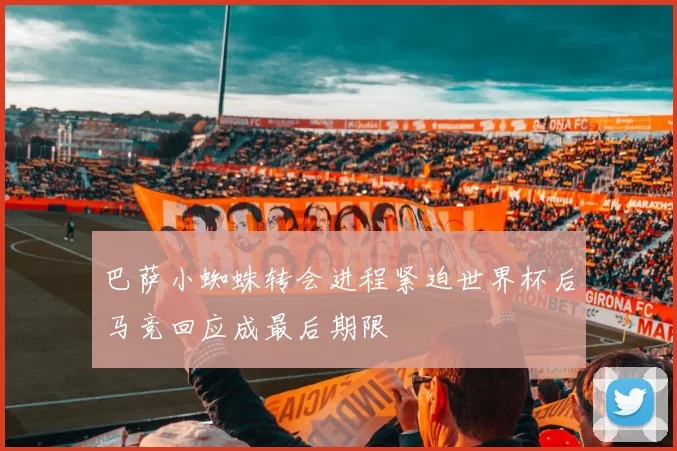 巴萨小蜘蛛转会进程紧迫世界杯后马竞回应成最后期限