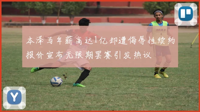 本泽马年薪高达1亿却遭侮辱性续约报价宣布无限期罢赛引发热议