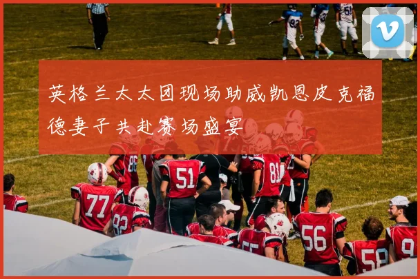 英格兰太太团现场助威凯恩皮克福德妻子共赴赛场盛宴