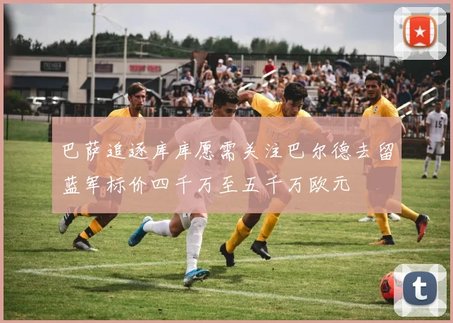 巴萨追逐库库愿需关注巴尔德去留蓝军标价四千万至五千万欧元