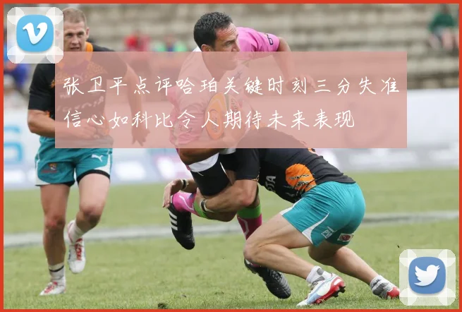 张卫平点评哈珀关键时刻三分失准信心如科比令人期待未来表现