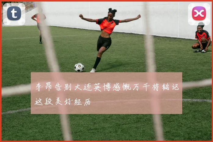 李昂告别大连英博感慨万千将铭记这段美好经历