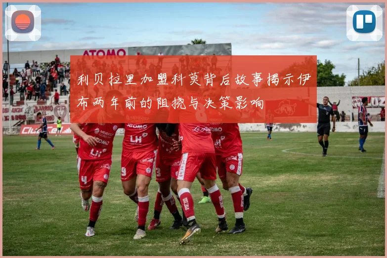 利贝拉里加盟科莫背后故事揭示伊布两年前的阻挠与决策影响