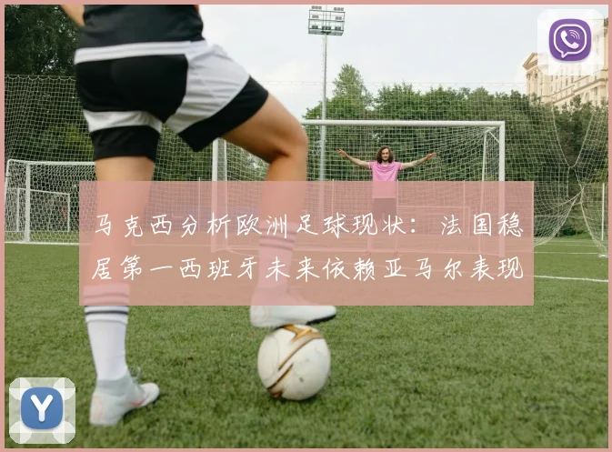 马克西分析欧洲足球现状：法国稳居第一西班牙未来依赖亚马尔表现